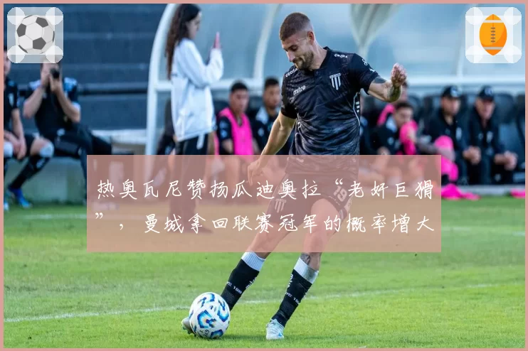 热奥瓦尼赞扬瓜迪奥拉“老奸巨猾”，曼城拿回联赛冠军的概率增大