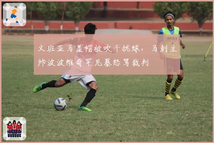 文班亚马盖帽被吹干扰球，马刺主帅波波维奇罕见暴怒骂裁判