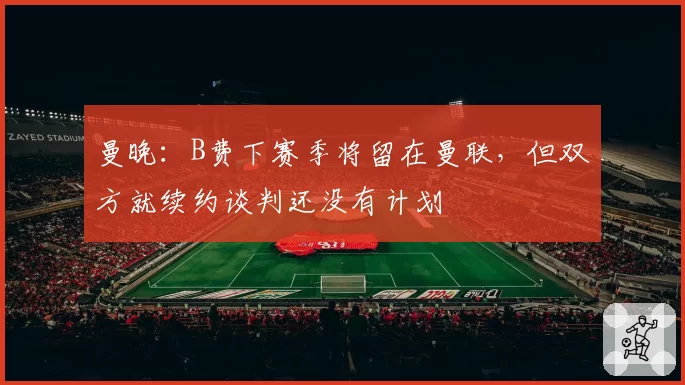 曼晚：B费下赛季将留在曼联，但双方就续约谈判还没有计划