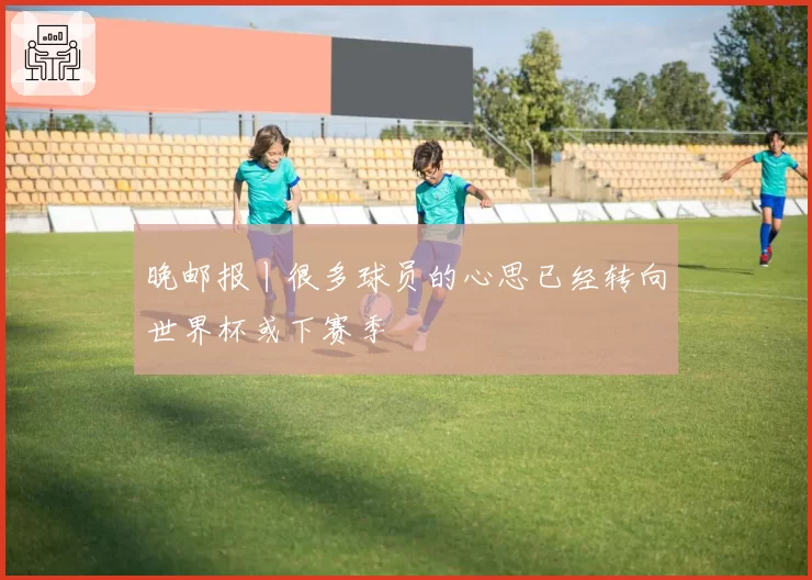 晚邮报丨很多球员的心思已经转向世界杯或下赛季