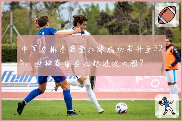 中国女排李盈莹扣球成功率升至52%，世锦赛能否扛起进攻大旗？