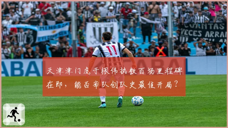 天津津门虎于根伟执教百场里程碑在即，能否率队创队史最佳开局？