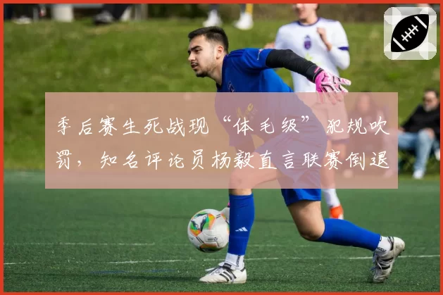 季后赛生死战现“体毛级”犯规吹罚，知名评论员杨毅直言联赛倒退