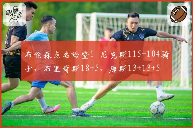 布伦森点名哈登！尼克斯115-104骑士，布里奇斯18+5，唐斯13+13+5