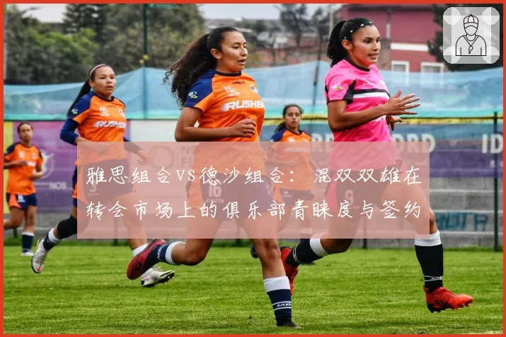 雅思组合vs德沙组合：混双双雄在转会市场上的俱乐部青睐度与签约费对比