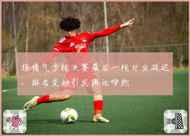 杨倩气步枪决赛最后一枪计分延迟,排名变动引发舆论哗然