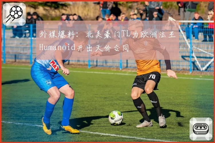 外媒爆料：北美豪门TL为欧洲法王Humanoid开出天价合同