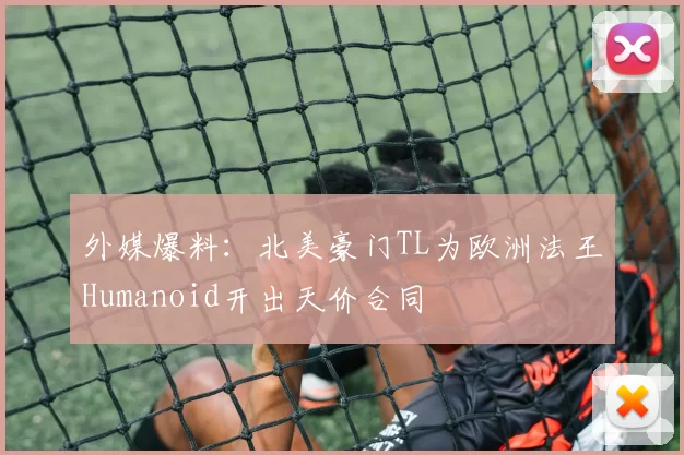 外媒爆料：北美豪门TL为欧洲法王Humanoid开出天价合同