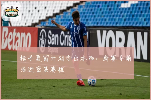 枪手夏窗计划浮出水面，新赛季前或迎密集赛程