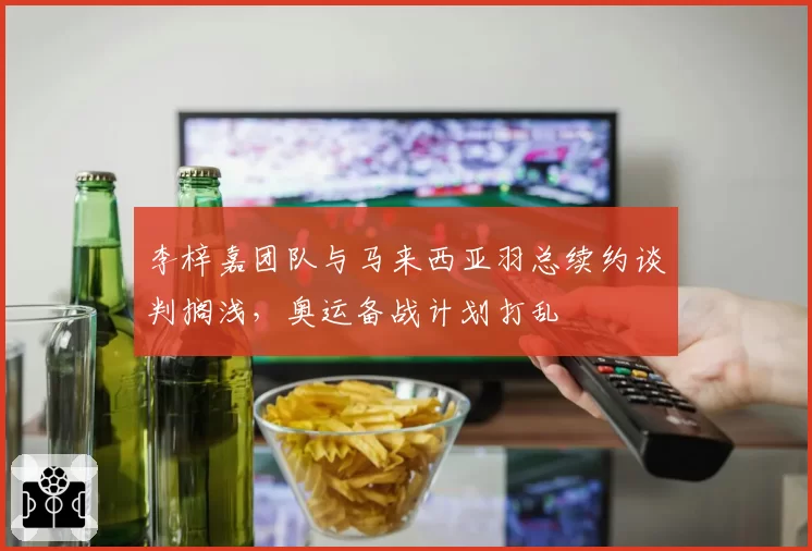 李梓嘉团队与马来西亚羽总续约谈判搁浅，奥运备战计划打乱