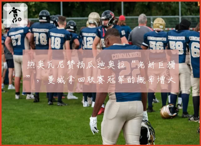 热奥瓦尼赞扬瓜迪奥拉“老奸巨猾”，曼城拿回联赛冠军的概率增大