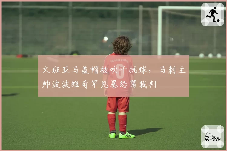 文班亚马盖帽被吹干扰球，马刺主帅波波维奇罕见暴怒骂裁判