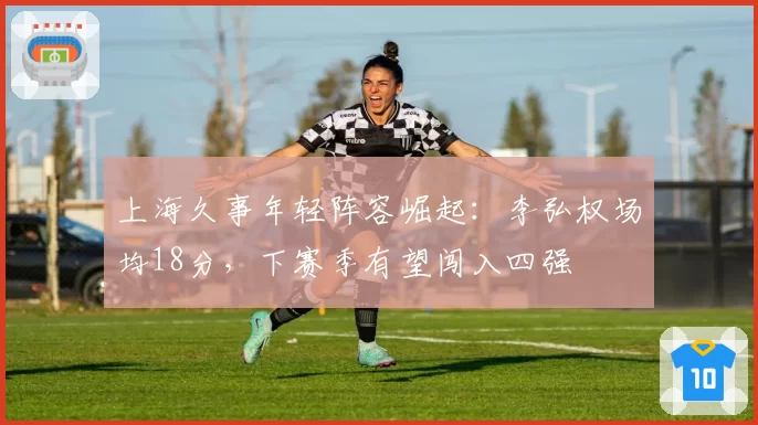 上海久事年轻阵容崛起：李弘权场均18分，下赛季有望闯入四强