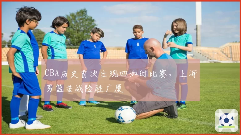 CBA历史首次出现四加时比赛，上海男篮苦战险胜广厦