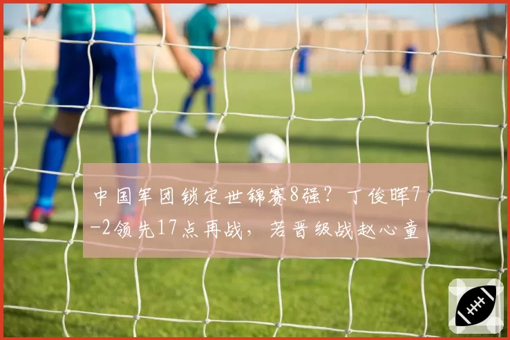 中国军团锁定世锦赛8强？丁俊晖7-2领先17点再战，若晋级战赵心童