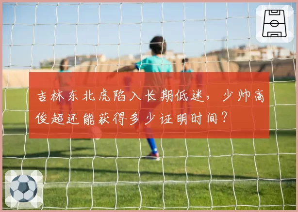 吉林东北虎陷入长期低迷,少帅高俊超还能获得多少证明时间?