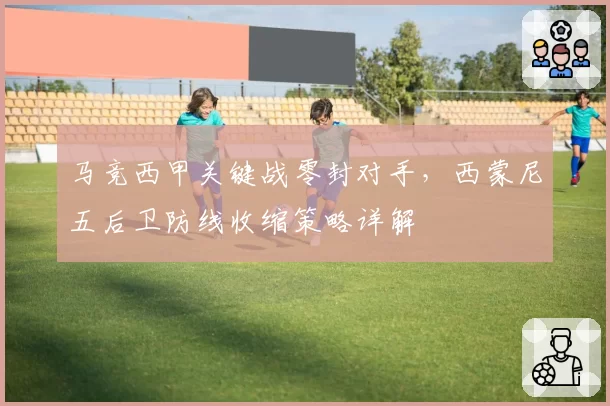 马竞西甲关键战零封对手，西蒙尼五后卫防线收缩策略详解
