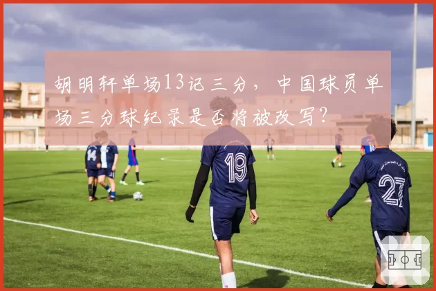 胡明轩单场13记三分，中国球员单场三分球纪录是否将被改写？