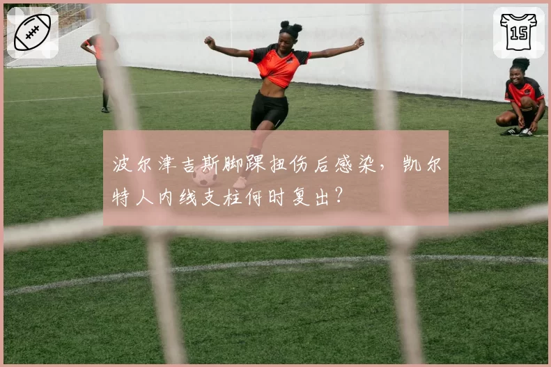 波尔津吉斯脚踝扭伤后感染,凯尔特人内线支柱何时复出?