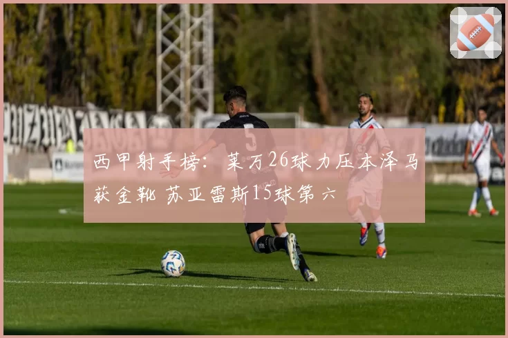 西甲射手榜:莱万26球力压本泽马获金靴 苏亚雷斯15球第六