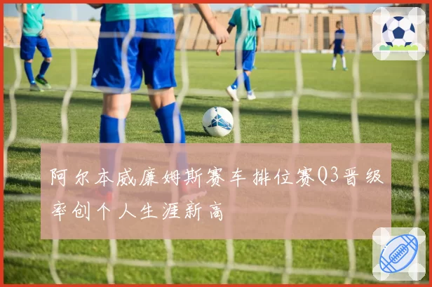 阿尔本威廉姆斯赛车排位赛Q3晋级率创个人生涯新高