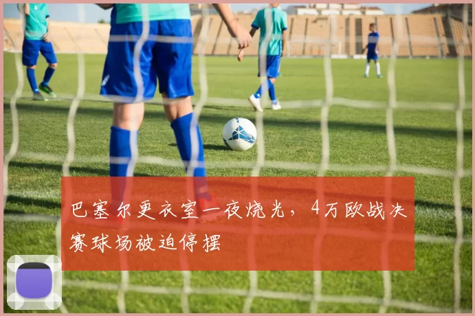 巴塞尔更衣室一夜烧光，4万欧战决赛球场被迫停摆