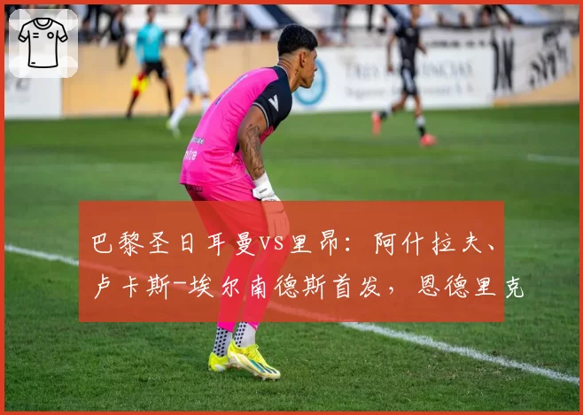 巴黎圣日耳曼vs里昂：阿什拉夫、卢卡斯-埃尔南德斯首发，恩德里克、梅特兰-奈尔斯出战