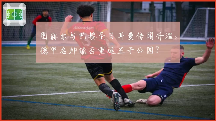 图赫尔与巴黎圣日耳曼传闻升温,德甲名帅能否重返王子公园?