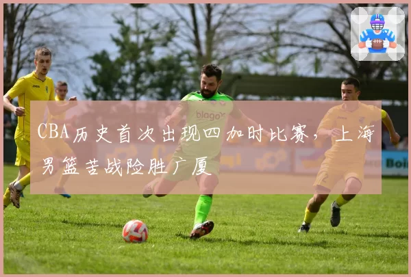 CBA历史首次出现四加时比赛，上海男篮苦战险胜广厦