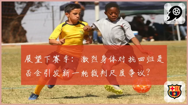 展望下赛季：激烈身体对抗回归是否会引发新一轮裁判尺度争议？