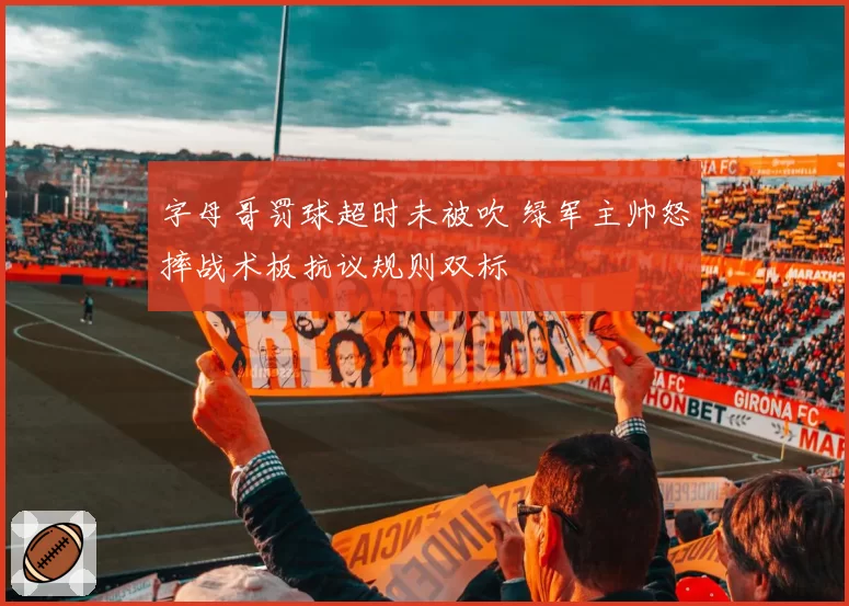 字母哥罚球超时未被吹 绿军主帅怒摔战术板抗议规则双标