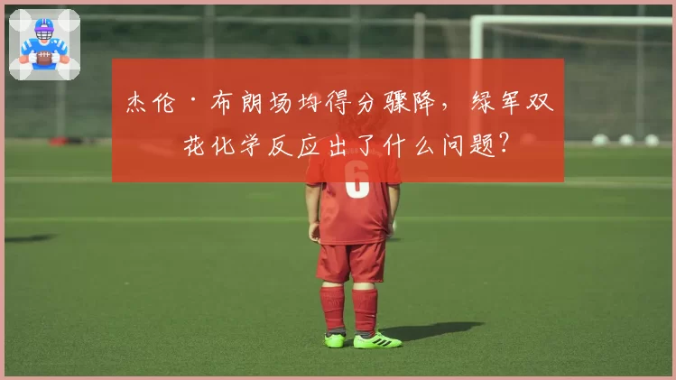 杰伦·布朗场均得分骤降，绿军双探花化学反应出了什么问题？