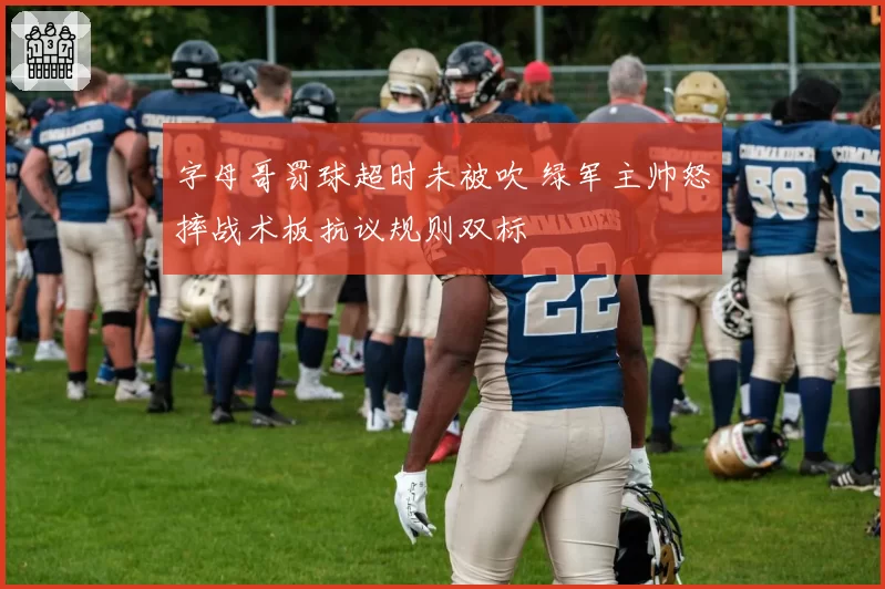 字母哥罚球超时未被吹 绿军主帅怒摔战术板抗议规则双标