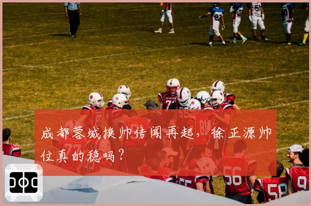 成都蓉城换帅传闻再起,徐正源帅位真的稳吗?