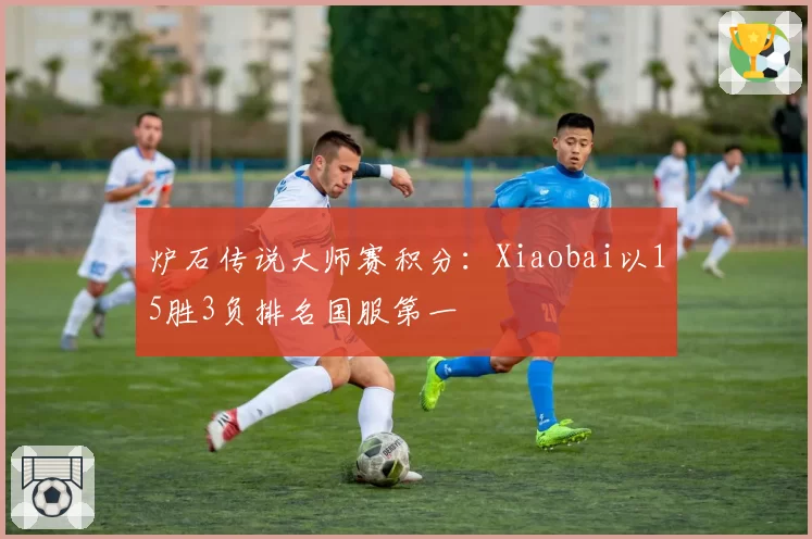 炉石传说大师赛积分：Xiaobai以15胜3负排名国服第一