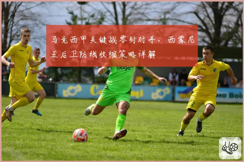 马竞西甲关键战零封对手，西蒙尼五后卫防线收缩策略详解