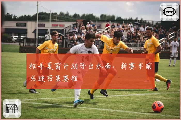 枪手夏窗计划浮出水面，新赛季前或迎密集赛程