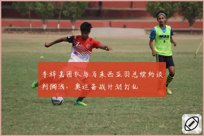 李梓嘉团队与马来西亚羽总续约谈判搁浅，奥运备战计划打乱