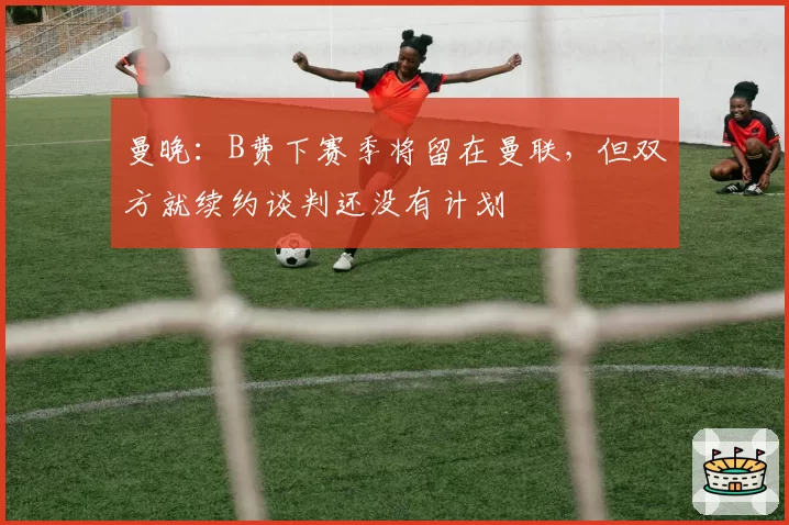 曼晚：B费下赛季将留在曼联，但双方就续约谈判还没有计划