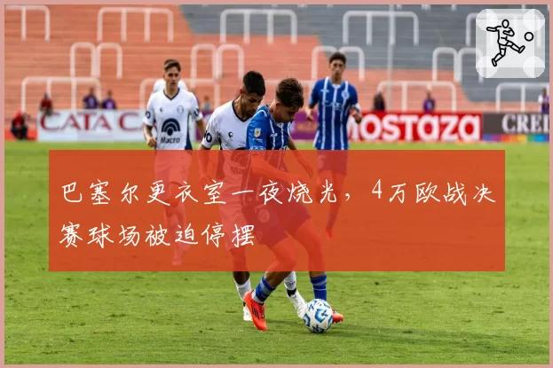 巴塞尔更衣室一夜烧光，4万欧战决赛球场被迫停摆