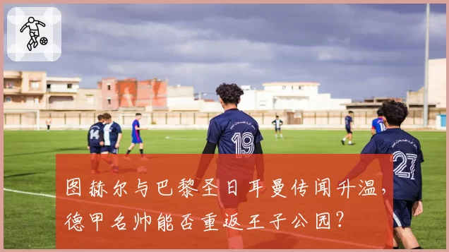 图赫尔与巴黎圣日耳曼传闻升温,德甲名帅能否重返王子公园?