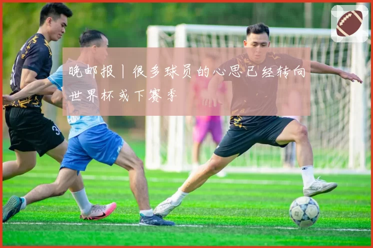 晚邮报丨很多球员的心思已经转向世界杯或下赛季