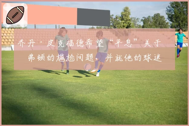 乔丹·皮克福德希望“平息”关于埃弗顿的尴尬问题，并就他的球迷歌曲发表重要声明