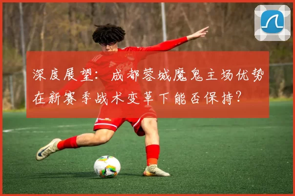 深度展望：成都蓉城魔鬼主场优势在新赛季战术变革下能否保持？