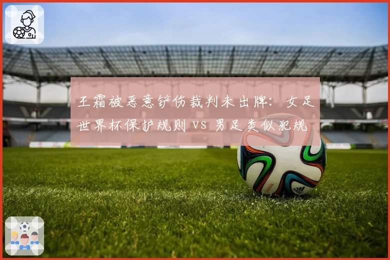 王霜被恶意铲伤裁判未出牌：女足世界杯保护规则 vs 男足类似犯规判罚差异